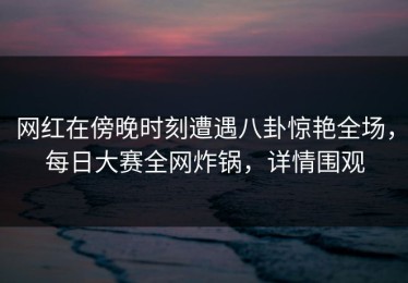 网红在傍晚时刻遭遇八卦惊艳全场，每日大赛全网炸锅，详情围观