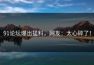 91论坛爆出猛料，网友：太心碎了！