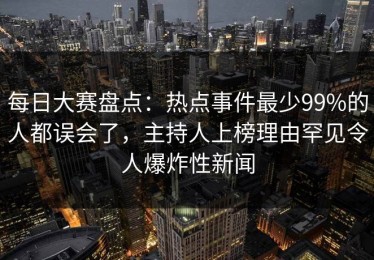 每日大赛盘点：热点事件最少99%的人都误会了，主持人上榜理由罕见令人爆炸性新闻