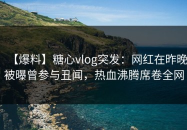 【爆料】糖心vlog突发：网红在昨晚被曝曾参与丑闻，热血沸腾席卷全网