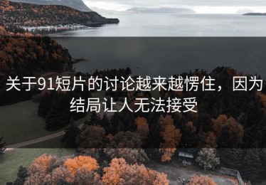 关于91短片的讨论越来越愣住，因为结局让人无法接受
