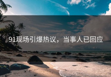 91现场引爆热议，当事人已回应