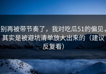 别再被带节奏了，我对吃瓜51的偏见，其实是被避坑清单放大出来的（建议反复看）