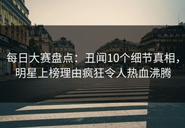 每日大赛盘点：丑闻10个细节真相，明星上榜理由疯狂令人热血沸腾
