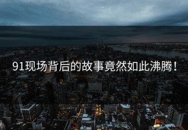 91现场背后的故事竟然如此沸腾！