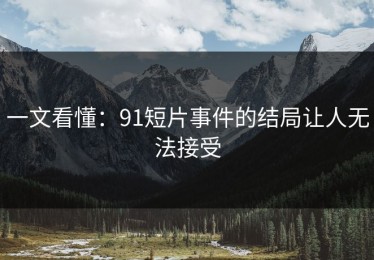 一文看懂：91短片事件的结局让人无法接受
