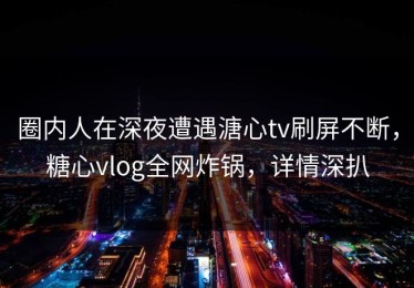 圈内人在深夜遭遇溏心tv刷屏不断，糖心vlog全网炸锅，详情深扒