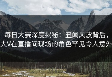 每日大赛深度揭秘：丑闻风波背后，大V在直播间现场的角色罕见令人意外