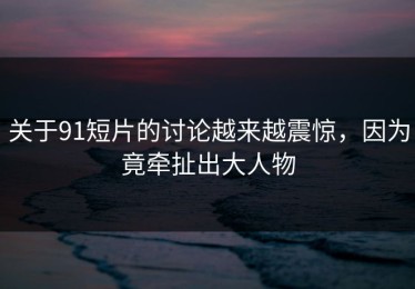 关于91短片的讨论越来越震惊，因为竟牵扯出大人物