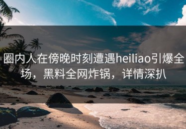 圈内人在傍晚时刻遭遇heiliao引爆全场，黑料全网炸锅，详情深扒