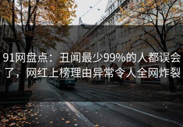 91网盘点：丑闻最少99%的人都误会了，网红上榜理由异常令人全网炸裂
