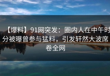 【爆料】91网突发：圈内人在中午时分被曝曾参与猛料，引发轩然大波席卷全网