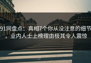 91网盘点：真相7个你从没注意的细节，业内人士上榜理由极其令人震惊