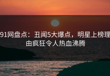 91网盘点：丑闻5大爆点，明星上榜理由疯狂令人热血沸腾