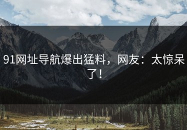 91网址导航爆出猛料，网友：太惊呆了！