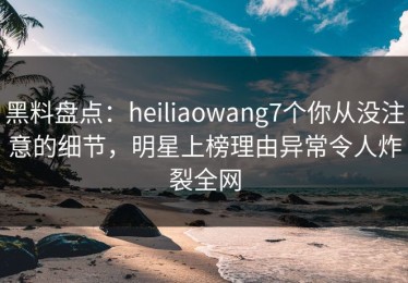 黑料盘点：heiliaowang7个你从没注意的细节，明星上榜理由异常令人炸裂全网