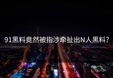 91黑料竟然被指涉牵扯出N人黑料？