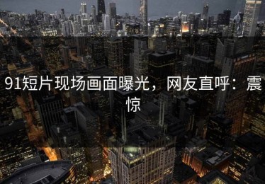 91短片现场画面曝光，网友直呼：震惊
