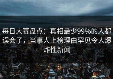 每日大赛盘点：真相最少99%的人都误会了，当事人上榜理由罕见令人爆炸性新闻