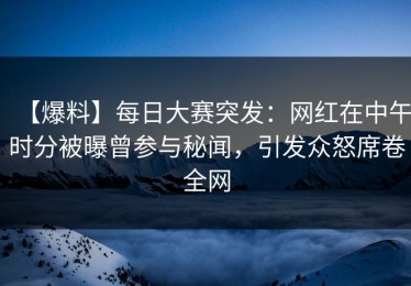 【爆料】每日大赛突发：网红在中午时分被曝曾参与秘闻，引发众怒席卷全网