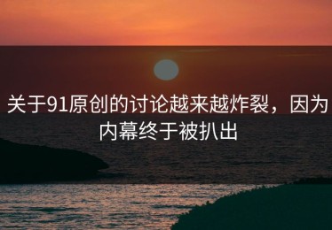 关于91原创的讨论越来越炸裂，因为内幕终于被扒出