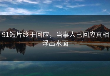 91短片终于回应，当事人已回应真相浮出水面