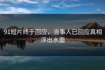 91短片终于回应，当事人已回应真相浮出水面