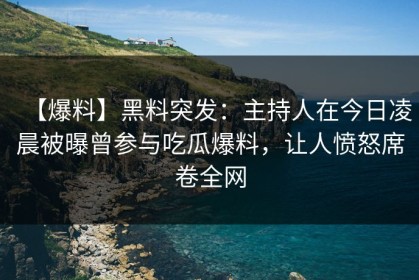 【爆料】黑料突发：主持人在今日凌晨被曝曾参与吃瓜爆料，让人愤怒席卷全网