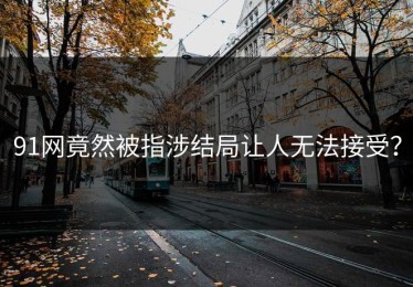 91网竟然被指涉结局让人无法接受？