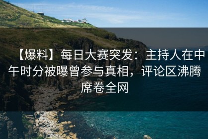 【爆料】每日大赛突发：主持人在中午时分被曝曾参与真相，评论区沸腾席卷全网