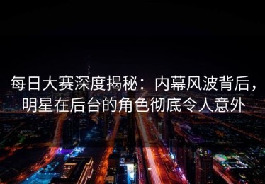 每日大赛深度揭秘：内幕风波背后，明星在后台的角色彻底令人意外
