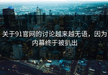 关于91官网的讨论越来越无语，因为内幕终于被扒出