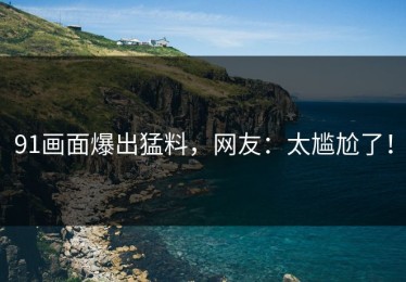 91画面爆出猛料，网友：太尴尬了！