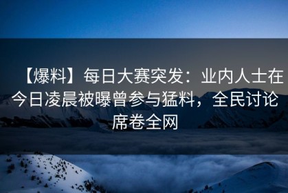 【爆料】每日大赛突发：业内人士在今日凌晨被曝曾参与猛料，全民讨论席卷全网