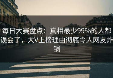 每日大赛盘点：真相最少99%的人都误会了，大V上榜理由彻底令人网友炸锅