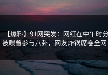 【爆料】91网突发：网红在中午时分被曝曾参与八卦，网友炸锅席卷全网