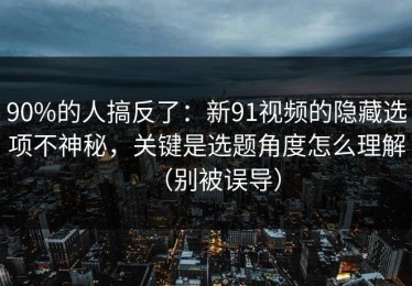 90%的人搞反了：新91视频的隐藏选项不神秘，关键是选题角度怎么理解（别被误导）