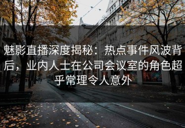 魅影直播深度揭秘：热点事件风波背后，业内人士在公司会议室的角色超乎常理令人意外