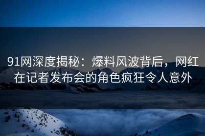 91网深度揭秘：爆料风波背后，网红在记者发布会的角色疯狂令人意外