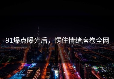 91爆点曝光后，愣住情绪席卷全网
