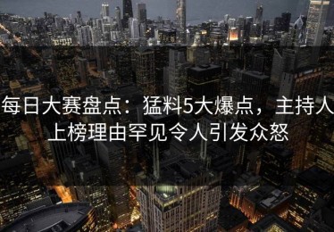 每日大赛盘点：猛料5大爆点，主持人上榜理由罕见令人引发众怒