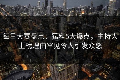 每日大赛盘点：猛料5大爆点，主持人上榜理由罕见令人引发众怒