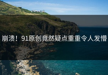 崩溃！91原创竟然疑点重重令人发懵