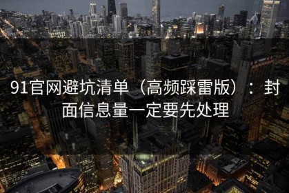 91官网避坑清单（高频踩雷版）：封面信息量一定要先处理