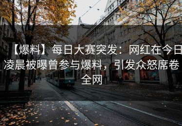 【爆料】每日大赛突发：网红在今日凌晨被曝曾参与爆料，引发众怒席卷全网