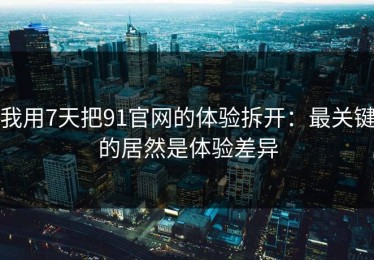 我用7天把91官网的体验拆开：最关键的居然是体验差异