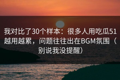 我对比了30个样本：很多人用吃瓜51越用越累，问题往往出在BGM氛围（别说我没提醒）