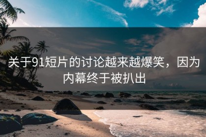 关于91短片的讨论越来越爆笑，因为内幕终于被扒出