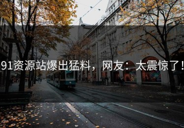 91资源站爆出猛料，网友：太震惊了！