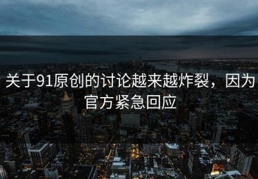 关于91原创的讨论越来越炸裂，因为官方紧急回应